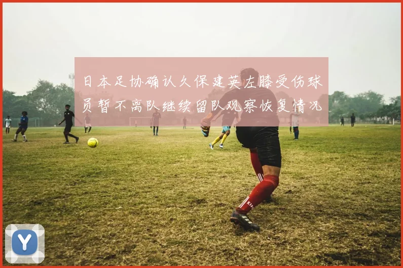 日本足协确认久保建英左膝受伤球员暂不离队继续留队观察恢复情况