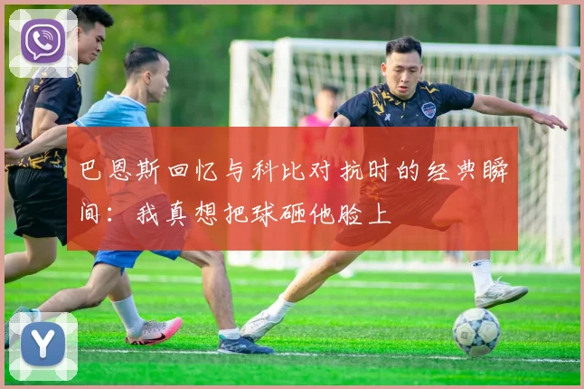 巴恩斯回忆与科比对抗时的经典瞬间：我真想把球砸他脸上