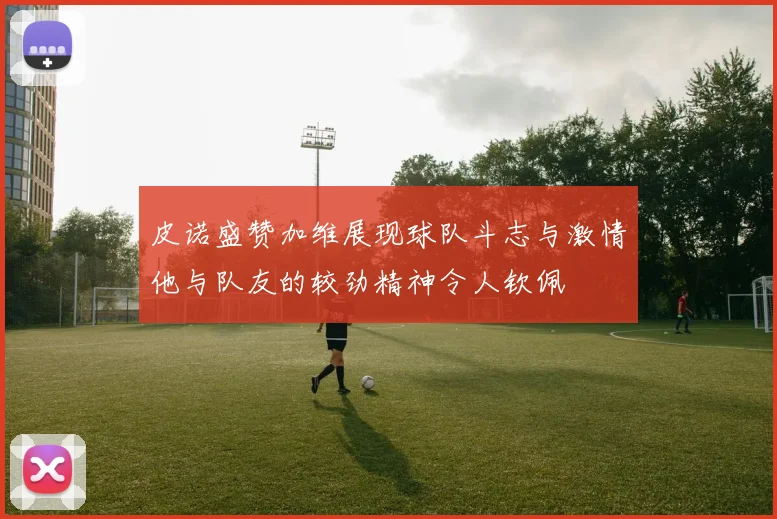 皮诺盛赞加维展现球队斗志与激情他与队友的较劲精神令人钦佩