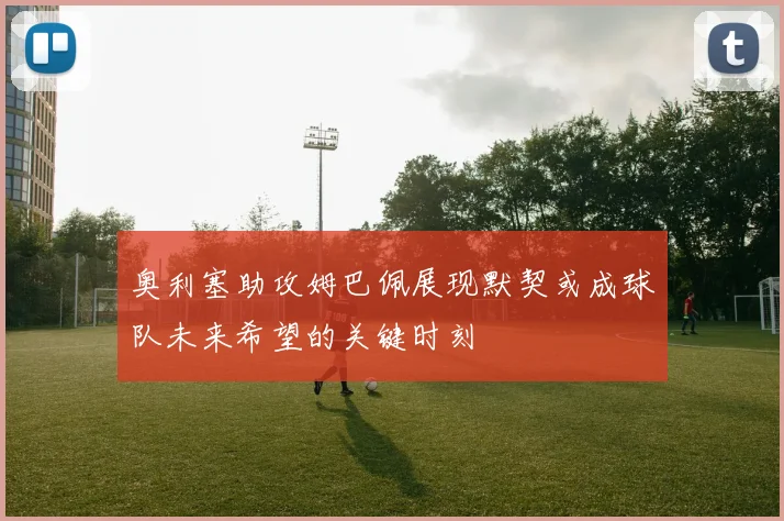 奥利塞助攻姆巴佩展现默契或成球队未来希望的关键时刻