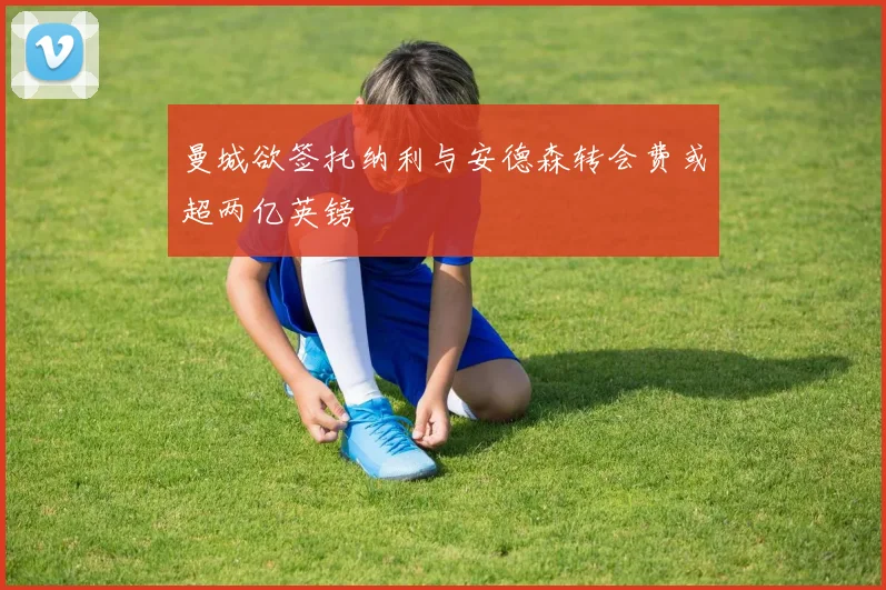 曼城欲签托纳利与安德森转会费或超两亿英镑