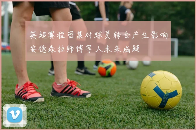 英超赛程密集对球员转会产生影响安德森拉师傅等人未来成疑