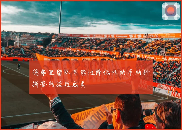 德弗里留队可能性降低帕纳辛纳科斯签约接近成真