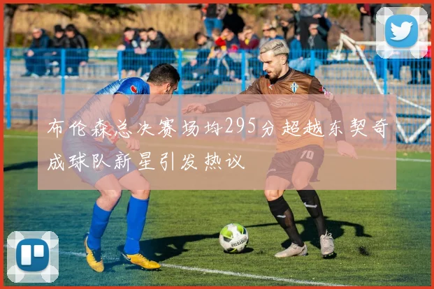 布伦森总决赛场均295分超越东契奇成球队新星引发热议
