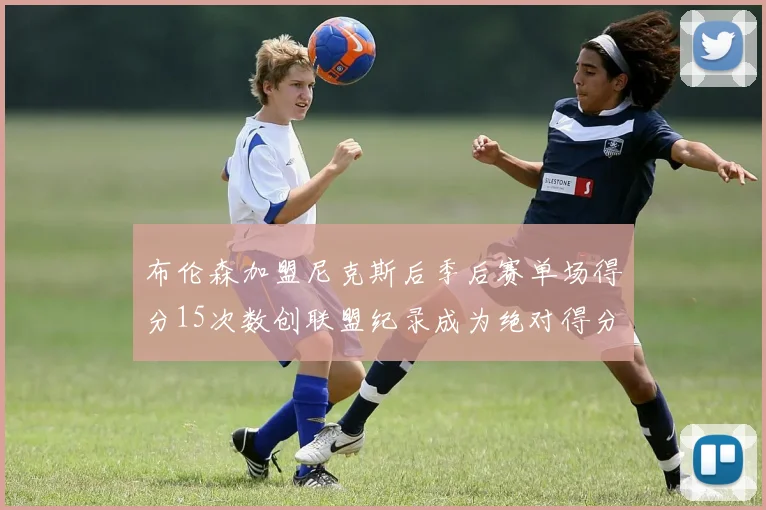 布伦森加盟尼克斯后季后赛单场得分15次数创联盟纪录成为绝对得分王