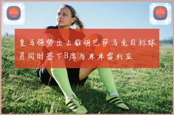 皇马强势出击截胡巴萨马竞目标球员同时签下B席与库库雷利亚