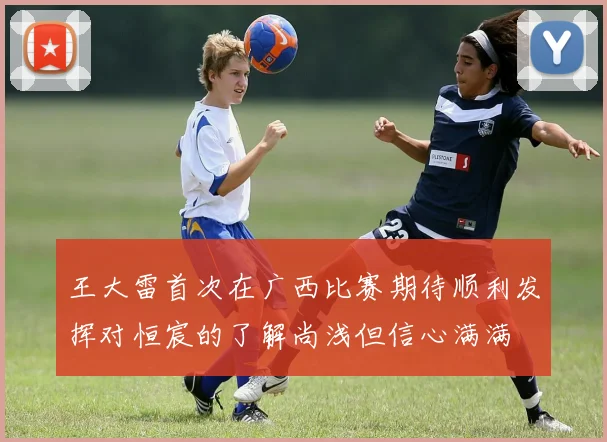 王大雷首次在广西比赛期待顺利发挥对恒宸的了解尚浅但信心满满