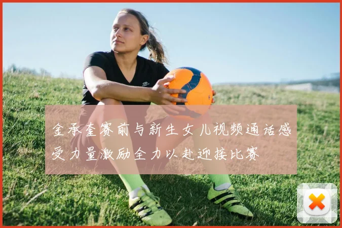 金承奎赛前与新生女儿视频通话感受力量激励全力以赴迎接比赛
