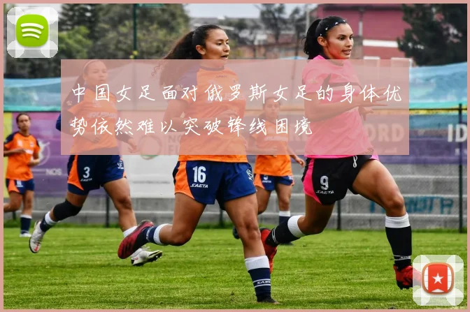 中国女足面对俄罗斯女足的身体优势依然难以突破锋线困境
