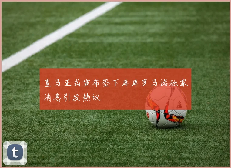 皇马正式宣布签下库库罗马诺独家消息引发热议