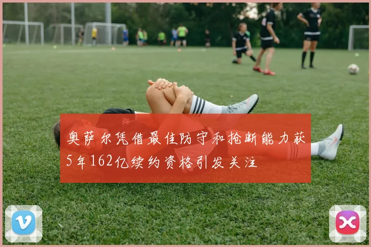 奥萨尔凭借最佳防守和抢断能力获5年162亿续约资格引发关注