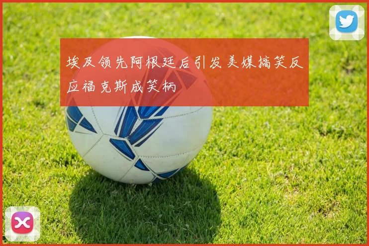 埃及领先阿根廷后引发美媒搞笑反应福克斯成笑柄