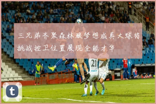 三兄弟齐聚森林狼梦想成真大球将挑战控卫位置展现全能才华