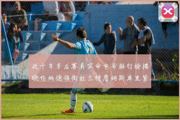 近十年季后赛真实命中率排行榜揭晓伦纳德领衔杜兰特詹姆斯库里紧随其后