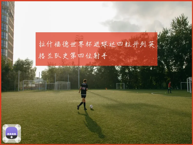 拉什福德世界杯进球达四粒并列英格兰队史第四位射手