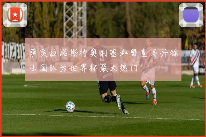 萨莫拉诺期待奥利塞加盟皇马并称法国队为世界杯最大热门